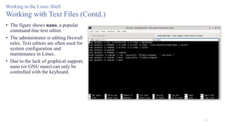 15
Working in the Linux Shell
Working with Text Files (Contd.)
• The figure shows nano, a popular
command-line text editor.
• The administrator is editing firewall
rules. Text editors are often used for
system configuration and
maintenance in Linux.
• Due to the lack of graphical support,
nano (or GNU nano) can only be
controlled with the keyboard.
 