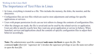 16
Working in the Linux Shell
The Importance of Text Files in Linux
• In Linux, everything is treated as a file. This includes the memory, the disks, the monitor, and the
directories.
• Configuration files are text files which are used to store adjustments and settings for specific
applications or services.
• Users with proper permission levels can use text editors to change the contents of configuration files.
• After the changes are made, the file is saved and can be used by the related service or application.
Users are able to specify exactly how they want any given application or service to behave. When
launched, services and applications check the contents of specific configuration files to adjust their
behavior accordingly.
Note: The administrator used the command sudo nano /etc/hosts to open the file. The
command sudo (short for “superuser do”) invokes the superuser privilege to use the nano text editor
to open the host file.
 