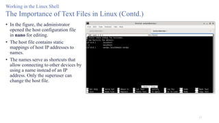 17
Working in the Linux Shell
The Importance of Text Files in Linux (Contd.)
• In the figure, the administrator
opened the host configuration file
in nano for editing.
• The host file contains static
mappings of host IP addresses to
names.
• The names serve as shortcuts that
allow connecting to other devices by
using a name instead of an IP
address. Only the superuser can
change the host file.
 
