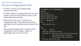 25
Basic Server Administration
Service Configuration Files
• In Linux, services are managed using
configuration files.
• Common options in configuration files are port
number, location of the hosted resources, and
client authorization details.
• When the service starts, it looks for its
configuration files, loads them into memory,
and adjusts itself according to the settings in the
files.
• The command output shows a portion of the
configuration file for Nginx, which is a
lightweight web server for Linux.
 