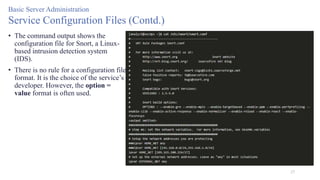 27
Basic Server Administration
Service Configuration Files (Contd.)
• The command output shows the
configuration file for Snort, a Linux-
based intrusion detection system
(IDS).
• There is no rule for a configuration file
format. It is the choice of the service’s
developer. However, the option =
value format is often used.
 