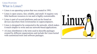 3
Linux Overview
What is Linux?
• Linux is an operating system that was created in 1991.
• Linux is open source, fast, reliable, and small. It requires very
little hardware resources to run and is highly customizable.
• Linux is part of several platforms and can be found on
devices anywhere from wristwatches to supercomputers.
• Linux is designed to be connected to the network, which makes
it much simpler to write and use network-based applications.
• A Linux distribution is the term used to describe packages
created by different organizations and include the Linux kernel
with customized tools and software packages.
 