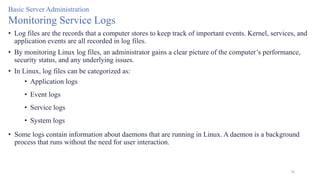 30
Basic Server Administration
Monitoring Service Logs
• Log files are the records that a computer stores to keep track of important events. Kernel, services, and
application events are all recorded in log files.
• By monitoring Linux log files, an administrator gains a clear picture of the computer’s performance,
security status, and any underlying issues.
• In Linux, log files can be categorized as:
• Application logs
• Event logs
• Service logs
• System logs
• Some logs contain information about daemons that are running in Linux. A daemon is a background
process that runs without the need for user interaction.
 