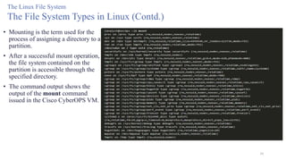 39
The Linux File System
The File System Types in Linux (Contd.)
• Mounting is the term used for the
process of assigning a directory to a
partition.
• After a successful mount operation,
the file system contained on the
partition is accessible through the
specified directory.
• The command output shows the
output of the mount command
issued in the Cisco CyberOPS VM.
 