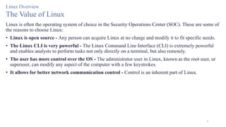 4
Linux Overview
The Value of Linux
Linux is often the operating system of choice in the Security Operations Center (SOC). These are some of
the reasons to choose Linux:
• Linux is open source - Any person can acquire Linux at no charge and modify it to fit specific needs.
• The Linux CLI is very powerful - The Linux Command Line Interface (CLI) is extremely powerful
and enables analysts to perform tasks not only directly on a terminal, but also remotely.
• The user has more control over the OS - The administrator user in Linux, known as the root user, or
superuser, can modify any aspect of the computer with a few keystrokes.
• It allows for better network communication control - Control is an inherent part of Linux.
 