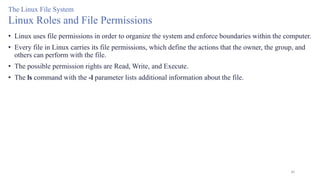 40
The Linux File System
Linux Roles and File Permissions
• Linux uses file permissions in order to organize the system and enforce boundaries within the computer.
• Every file in Linux carries its file permissions, which define the actions that the owner, the group, and
others can perform with the file.
• The possible permission rights are Read, Write, and Execute.
• The ls command with the -l parameter lists additional information about the file.
 
