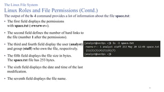 41
The Linux File System
Linux Roles and File Permissions (Contd.)
The output of the ls -l command provides a lot of information about the file space.txt:
• The first field displays the permissions
with space.txt (-rwxrw-r--).
• The second field defines the number of hard links to
the file (number 1 after the permissions).
• The third and fourth field display the user (analyst)
and group (staff) who own the file, respectively.
• The fifth field displays the file size in bytes.
The space.txt file has 253 bytes.
• The sixth field displays the date and time of the last
modification.
• The seventh field displays the file name.
 