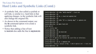45
The Linux File System
Hard Links and Symbolic Links (Contd.)
• A symbolic link, also called a symlink or
soft link, is similar to a hard link in that
applying changes to the symbolic link will
also change the original file.
• As shown in the command output, use
the ln command option -s to create a
symbolic link.
• Notice that adding a line of text
to test.txt also adds the line to mytest.txt.
 