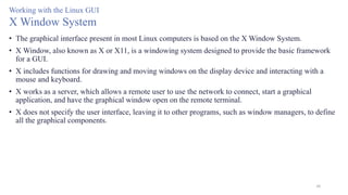 48
Working with the Linux GUI
X Window System
• The graphical interface present in most Linux computers is based on the X Window System.
• X Window, also known as X or X11, is a windowing system designed to provide the basic framework
for a GUI.
• X includes functions for drawing and moving windows on the display device and interacting with a
mouse and keyboard.
• X works as a server, which allows a remote user to use the network to connect, start a graphical
application, and have the graphical window open on the remote terminal.
• X does not specify the user interface, leaving it to other programs, such as window managers, to define
all the graphical components.
 