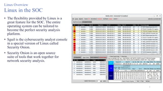 5
Linux Overview
Linux in the SOC
• The flexibility provided by Linux is a
great feature for the SOC. The entire
operating system can be tailored to
become the perfect security analysis
platform.
• Sguil is the cybersecurity analyst console
in a special version of Linux called
Security Onion.
• Security Onion is an open source
suite of tools that work together for
network security analysis.
 