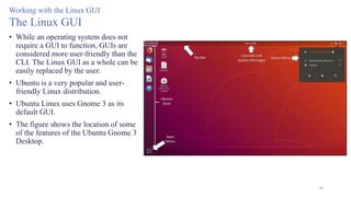 50
Working with the Linux GUI
The Linux GUI
• While an operating system does not
require a GUI to function, GUIs are
considered more user-friendly than the
CLI. The Linux GUI as a whole can be
easily replaced by the user.
• Ubuntu is a very popular and user-
friendly Linux distribution.
• Ubuntu Linux uses Gnome 3 as its
default GUI.
• The figure shows the location of some
of the features of the Ubuntu Gnome 3
Desktop.
 