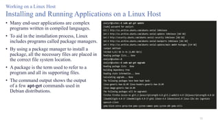 53
Working on a Linux Host
Installing and Running Applications on a Linux Host
• Many end-user applications are complex
programs written in compiled languages.
• To aid in the installation process, Linux
includes programs called package managers.
• By using a package manager to install a
package, all the necessary files are placed in
the correct file system location.
• A package is the term used to refer to a
program and all its supporting files.
• The command output shows the output
of a few apt-get commands used in
Debian distributions.
 
