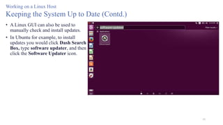55
Working on a Linux Host
Keeping the System Up to Date (Contd.)
• A Linux GUI can also be used to
manually check and install updates.
• In Ubuntu for example, to install
updates you would click Dash Search
Box, type software updater, and then
click the Software Updater icon.
 