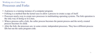 56
Working on a Linux Host
Processes and Forks
• A process is a running instance of a computer program.
• Forking is a method that the kernel uses to allow a process to create a copy of itself.
• Processes need a way to create new processes in multitasking operating systems. The fork operation is
the only way of doing so in Linux.
• When a process calls a fork, the caller process becomes the parent process and the newly created
process becomes its child.
• After the fork, the processes are, to some extent, independent processes. They have different process
IDs but run the same program code.
 