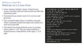 59
Working on a Linux Host
Malware on a Linux Host
• Linux malware includes viruses, Trojan horses,
worms, and other types of malware that can affect the
operating system.
• A common Linux attack vector is its services and
processes.
• The command output shows an attacker using the
Telnet command to probe the nature and version of a
web server (port 80).
• The attacker has learned that the server is running
nginx version 1.12.0. The next step would be to
research known vulnerabilities in the nginx 1.12.0
code.
 