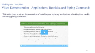 62
Working on a Linux Host
Video Demonstration - Applications, Rootkits, and Piping Commands
Watch the video to view a demonstration of installing and updating applications, checking for a rootkit,
and using piping commands.
 