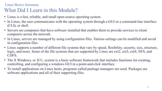 63
• Linux is a fast, reliable, and small open-source operating system.
• In Linux, the user communicates with the operating system through a GUI or a command-line interface
(CLI), or shell.
• Servers are computers that have software installed that enables them to provide services to client
computers across the network.
• In Linux, servers are managed by using configuration files. Various settings can be modified and saved
in configuration files.
• Linux supports a number of different file systems that vary by speed, flexibility, security, size, structure,
logic, and more. Some of the file systems that are supported by Linux are ext2, ext3, ext4, NFS, and
CDFS.
• The X Windows, or X11, system is a basic software framework that includes functions for creating,
controlling, and configuring a windows GUI in a point-and-click interface.
• To install applications on Linux hosts, programs called package managers are used. Packages are
software applications and all of their supporting files.
Linux Basics Summary
What Did I Learn in this Module?
 