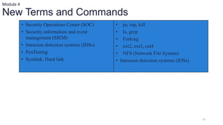 64
Module 4
New Terms and Commands
• Security Operations Center (SOC)
• Security information and event
management (SIEM)
• Intrusion detection systems (IDSs)
• PenTesting
• Symlink, Hard link
• ps, top, kill
• Is, grep
• Forking
• ext2, ext3, ext4
• NFS (Network File System)
• Intrusion detection systems (IDSs)
 