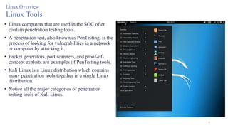 8
Linux Overview
Linux Tools
• Linux computers that are used in the SOC often
contain penetration testing tools.
• A penetration test, also known as PenTesting, is the
process of looking for vulnerabilities in a network
or computer by attacking it.
• Packet generators, port scanners, and proof-of-
concept exploits are examples of PenTesting tools.
• Kali Linux is a Linux distribution which contains
many penetration tools together in a single Linux
distribution.
• Notice all the major categories of penetration
testing tools of Kali Linux.
 
