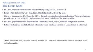9
Working in the Linux Shell
The Linux Shell
• In Linux, the user communicates with the OS by using the CLI or the GUI.
• Linux often starts in the GUI by default. This hides the CLI from the user.
• One way to access the CLI from the GUI is through a terminal emulator application. These applications
provide user access to the CLI and are named as some variation of the word terminal.
• In Linux, popular terminal emulators are Terminator, eterm, xterm, konsole, and gnome-terminal.
• Fabrice Bellard has created JSLinux which allows an emulated version of Linux to run in a browser.
Note: The terms shell, console, console window, CLI terminal, and terminal window are often used
interchangeably.
 
