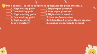 Put a check (/) to those properties applicable for polar molecule.
____1. High boiling point ____7. High vapor pressure
____2. Low boiling point ____8. Low vapor pressure
____3. High melting point ____9. High surface tension
____4. Low melting point ____10. Low surface tension
____5. High volatility ____11. H-bonding & dipole-dipole present
____6. Low volatility ____12. London dispersion is present
 