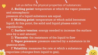 Let us define the physical properties of substances:
A. Boiling point: temperature at which the vapor pressure
and atmospheric
pressure of a liquid substance are equal.
B. Melting point: temperature at which solid becomes
liquid. At this point, the solid and liquid phases exist in
equilibrium.
C. Surface tension: energy needed to increase the surface
area by a unit amount;
D. Viscosity: the resistance of the liquid to flow
E. Vapor pressure: pressure exerted by a substance in its
gaseous state.
F. Volatility: measures the rate at which a substance
vaporizes (changes from liquid to gas).
 