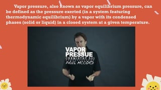 Vapor pressure, also known as vapor equilibrium pressure, can
be defined as the pressure exerted (in a system featuring
thermodynamic equilibrium) by a vapor with its condensed
phases (solid or liquid) in a closed system at a given temperature.
 