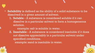 • Solubility is defined as the ability of a solid substance to be
dissolved in a given amount of solvent.
1. Soluble - A substance is considered soluble if it can
dissolve in a particular solvent to form a homogeneous
solution.
example: salt is soluble in water.
2. Insoluble - A substance is considered insoluble if it does
not dissolve appreciably in a particular solvent under
specified conditions.
example: sand is insoluble in water.
 