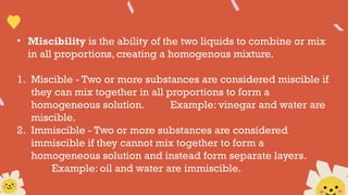 • Miscibility is the ability of the two liquids to combine or mix
in all proportions, creating a homogenous mixture.
1. Miscible - Two or more substances are considered miscible if
they can mix together in all proportions to form a
homogeneous solution. Example: vinegar and water are
miscible.
2. Immiscible - Two or more substances are considered
immiscible if they cannot mix together to form a
homogeneous solution and instead form separate layers.
Example: oil and water are immiscible.
 