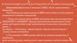 B. Bond Strength and Physical Properties of Covalent Compounds
Intermolecular forces of attraction (IMFA) which exists between
Molecules.
The following are salient points of IMFA and its effect on the physical
properties of covalent compounds:
1.There are several types of IMFA and below they are arranged from
STRONGEST to WEAKEST. (Strong intermolecular forces tend to yield
solids and liquids while weak intermolecular forces favor formation of
gases. )
Ion-dipole H-bonding dipole-dipole dipole-induced dipole
→ → → →
London forces of attraction
2.The strength of IMFA greatly affects the physical properties of
substances
such as boiling point, melting point, vapor pressure, surface tension, etc.
 