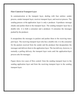 Flow Control at Transport Layer
In communication at the transport layer, dealing with four entities: sender
process, sender transport layer, receiver transport layer, and receiver process. The
sending process at the application layer is only a producer. It produces message
chunks and pushes them to the transport layer. The sending transport layer has a
double role: it is both a consumer and a producer. It consumes the messages
pushed by the producer.
It encapsulates the messages in packets and pushes them to the receiving trans-
port layer. The receiving transport layer also has a double role: it is the consumer
for the packets received from the sender and the producer that decapsulates the
messages and delivers them to the application layer. The last delivery, however, is
normally a pulling delivery; the transport layer waits until the application-layer
process asks for messages.
Figure shows two cases of flow control: from the sending transport layer to the
sending application layer and from the receiving transport layer to the sending
transport layer.
 