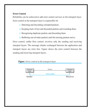 Packets
Error control
Transport
layer
Transport
layer
Error Control
Reliability can be achieved to add error control services to the transport layer.
Error control at the transport layer is responsible for
1. Detecting and discarding corrupted packets.
2. Keeping track of lost and discarded packets and resending them.
3. Recognizing duplicate packets and discarding them.
4. Buffering out-of-order packets until the missing packets arrive.
Error control, unlike flow control, involves only the sending and receiving
transport layers. The message chunks exchanged between the application and
transport layers are error free. Figure shows the error control between the
sending and receiving transport layers.
Figure Error control at the transport layer
Sender Receiver
 