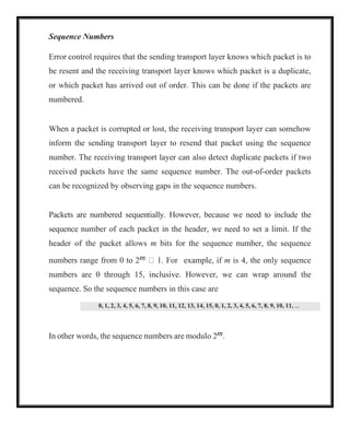 0, 1, 2, 3, 4, 5, 6, 7, 8, 9, 10, 11, 12, 13, 14, 15, 0, 1, 2, 3, 4, 5, 6, 7, 8, 9, 10, 11, 
Sequence Numbers
Error control requires that the sending transport layer knows which packet is to
be resent and the receiving transport layer knows which packet is a duplicate,
or which packet has arrived out of order. This can be done if the packets are
numbered.
When a packet is corrupted or lost, the receiving transport layer can somehow
inform the sending transport layer to resend that packet using the sequence
number. The receiving transport layer can also detect duplicate packets if two
received packets have the same sequence number. The out-of-order packets
can be recognized by observing gaps in the sequence numbers.
Packets are numbered sequentially. However, because we need to include the
sequence number of each packet in the header, we need to set a limit. If the
header of the packet allows m bits for the sequence number, the sequence
numbers range from 0 to 2m  1. For example, if m is 4, the only sequence
numbers are 0 through 15, inclusive. However, we can wrap around the
sequence. So the sequence numbers in this case are
In other words, the sequence numbers are modulo 2m.
 