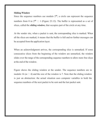 Sliding Window
Since the sequence numbers use modulo 2m, a circle can represent the sequence
numbers from 0 to 2m  1 (Figure 23.12). The buffer is represented as a set of
slices, called the sliding window, that occupies part of the circle at any time.
At the sender site, when a packet is sent, the corresponding slice is marked. When
all the slices are marked, it means that the buffer is full and no further messages can
be accepted from the application layer.
When an acknowledgment arrives, the corresponding slice is unmarked. If some
consecutive slices from the beginning of the window are unmarked, the window
slides over the range of the corresponding sequence numbers to allow more free slices
at the end of the window.
Figure shows the sliding window at the sender. The sequence numbers are in
modulo 16 (m  4) and the size of the window is 7. Note that the sliding window
is just an abstraction: the actual situation uses computer variables to hold the
sequence numbers of the next packet to be sent and the last packet sent.
 