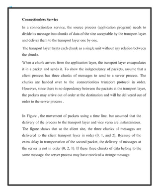 18
Connectionless Service
In a connectionless service, the source process (application program) needs to
divide its message into chunks of data of the size acceptable by the transport layer
and deliver them to the transport layer one by one.
The transport layer treats each chunk as a single unit without any relation between
the chunks.
When a chunk arrives from the application layer, the transport layer encapsulates
it in a packet and sends it. To show the independency of packets, assume that a
client process has three chunks of messages to send to a server process. The
chunks are handed over to the connectionless transport protocol in order.
However, since there is no dependency between the packets at the transport layer,
the packets may arrive out of order at the destination and will be delivered out of
order to the server process .
In Figure , the movement of packets using a time line, but assumed that the
delivery of the process to the transport layer and vice versa are instantaneous.
The figure shows that at the client site, the three chunks of messages are
delivered to the client transport layer in order (0, 1, and 2). Because of the
extra delay in transportation of the second packet, the delivery of messages at
the server is not in order (0, 2, 1). If these three chunks of data belong to the
same message, the server process may have received a strange message.
 