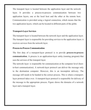 The transport layer is located between the application layer and the network
layer. It provides a process-to-process communication between two
application layers, one at the local host and the other at the remote host.
Communication is provided using a logical connection, which means that the
two application layers, which can be located in different parts of the globe.
Transport-Layer Services
The transport layer is located between the network layer and the application layer.
The transport layer is responsible for providing services to the application layer; it
receives services from the network layer.
Process-to-Process Communication
The first duty of a transport-layer protocol is to provide process-to-process
communication. A process is an application-layer entity (running program) that
uses the services of the transport layer.
The network layer is responsible for communication at the computer level (host-
to-host communication). A network-layer protocol can deliver the message only
to the destination computer. However, this is an incomplete delivery. The
message still needs to be handed to the correct process. This is where a transport-
layer protocol takes over. A transport-layer protocol is responsible for delivery of
the message to the appropriate process. Figure shows the domains of a network
layer and a transport layer.
 