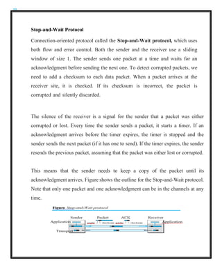 22
Stop-and-Wait Protocol
Connection-oriented protocol called the Stop-and-Wait protocol, which uses
both flow and error control. Both the sender and the receiver use a sliding
window of size 1. The sender sends one packet at a time and waits for an
acknowledgment before sending the next one. To detect corrupted packets, we
need to add a checksum to each data packet. When a packet arrives at the
receiver site, it is checked. If its checksum is incorrect, the packet is
corrupted and silently discarded.
The silence of the receiver is a signal for the sender that a packet was either
corrupted or lost. Every time the sender sends a packet, it starts a timer. If an
acknowledgment arrives before the timer expires, the timer is stopped and the
sender sends the next packet (if it has one to send). If the timer expires, the sender
resends the previous packet, assuming that the packet was either lost or corrupted.
This means that the sender needs to keep a copy of the packet until its
acknowledgment arrives. Figure shows the outline for the Stop-and-Wait protocol.
Note that only one packet and one acknowledgment can be in the channels at any
time.
 