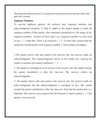 23
The Stop-and-Wait protocol is a connection-oriented protocol that provides flow
and error control.
Sequence Numbers
To prevent duplicate packets, the protocol uses sequence numbers and
acknowledgment numbers. A field is added to the packet header to hold the
sequence number of that packet. One important consideration is the range of the
sequence numbers. Assume we have used x as a sequence number; we only need
to use x  1 after that. There is no need for x  2. To show this, assume that the
sender has sent the packet with sequence number x. Three things can happen.
1.The packet arrives safe and sound at the receiver site; the receiver sends an
acknowledgment. The acknowledgment arrives at the sender site, causing the
sender to send the next packet numbered x  1.
2. The packet is corrupted or never arrives at the receiver site; the sender resends
the packet (numbered x) after the time-out. The receiver returns an
acknowledgment.
3. The packet arrives safe and sound at the receiver site; the receiver sends an
acknowledgment, but the acknowledgment is corrupted or lost. The sender
resends the packet (numbered x) after the time-out. Note that the packet here is a
duplicate. The receiver can recognize this fact because it expects packet x  1 but
packet x was received.
 
