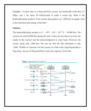 25
Example - Assume that, in a Stop-and-Wait system, the bandwidth of the line is 1
Mbps, and 1 bit takes 20 milliseconds to make a round trip. What is the
bandwidth-delay product? If the system data packets are 1,000 bits in length, what
is the utilization percentage of the link?
Solution
The bandwidth-delay product is (1  106
)  (20  10 3)  20,000 bits. The
system can send 20,000 bits during the time it takes for the data to go from the
sender to the receiver and the acknowledgment to come back. However, the
system sends only 1,000 bits. We can say that the link utilization is only
1,000 20,000, or 5 percent. For this reason, in a link with a high bandwidth or
long delay, the use of Stop-and-Wait wastes the capacity of the link.
 
