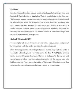 26
Pipelining
In networking and in other areas, a task is often begun before the previous task
has ended. This is known as pipelining. There is no pipelining in the Stop-and-
Wait protocol because a sender must wait for a packet to reach the destination and
be acknowledged before the next packet can be sent. However, pipelining does
apply to our next two protocols because several packets can be sent before a
sender receives feedback about the previous packets. Pipelining improves the
efficiency of the transmission if the number of bits in transition is large with
respect to the bandwidth- delay product.
Go-Back-N Protocol (GBN)
To improve the efficiency of transmission (to fill the pipe), multiple packets must
be in transition while the sender is waiting for acknowledgment.
More than one packet be outstanding to keep the channel busy while the sender is
waiting for acknowledgment. The first is called Go-Back-N (GBN) (the rationale
for the name will become clear later). The key to Go-back-N is that we can send
several packets before receiving acknowledgments, but the receiver can only
buffer one packet. Figure shows the outline of the protocol. Note that several data
packets and acknowledgments can be in the channel at the same time.
 