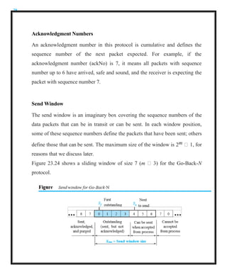 28
Acknowledgment Numbers
An acknowledgment number in this protocol is cumulative and defines the
sequence number of the next packet expected. For example, if the
acknowledgment number (ackNo) is 7, it means all packets with sequence
number up to 6 have arrived, safe and sound, and the receiver is expecting the
packet with sequence number 7.
Send Window
The send window is an imaginary box covering the sequence numbers of the
data packets that can be in transit or can be sent. In each window position,
some of these sequence numbers define the packets that have been sent; others
define those that can be sent. The maximum size of the window is 2m  1, for
reasons that we discuss later.
Figure 23.24 shows a sliding window of size 7 (m  3) for the Go-Back-N
protocol.
 