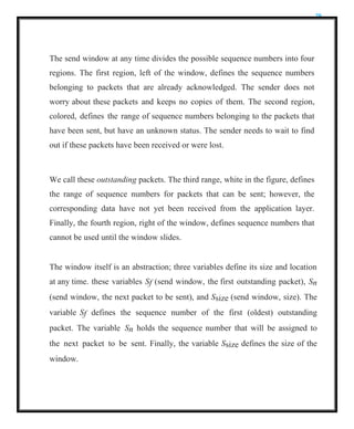 29
The send window at any time divides the possible sequence numbers into four
regions. The first region, left of the window, defines the sequence numbers
belonging to packets that are already acknowledged. The sender does not
worry about these packets and keeps no copies of them. The second region,
colored, defines the range of sequence numbers belonging to the packets that
have been sent, but have an unknown status. The sender needs to wait to find
out if these packets have been received or were lost.
We call these outstanding packets. The third range, white in the figure, defines
the range of sequence numbers for packets that can be sent; however, the
corresponding data have not yet been received from the application layer.
Finally, the fourth region, right of the window, defines sequence numbers that
cannot be used until the window slides.
The window itself is an abstraction; three variables define its size and location
at any time. these variables Sf (send window, the first outstanding packet), Sn
(send window, the next packet to be sent), and Ssize (send window, size). The
variable Sf defines the sequence number of the first (oldest) outstanding
packet. The variable Sn holds the sequence number that will be assigned to
the next packet to be sent. Finally, the variable Ssize defines the size of the
window.
 