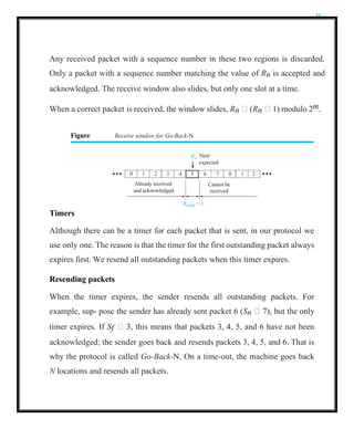 31
Any received packet with a sequence number in these two regions is discarded.
Only a packet with a sequence number matching the value of Rn is accepted and
acknowledged. The receive window also slides, but only one slot at a time.
When a correct packet is received, the window slides, Rn  (Rn  1) modulo 2m.
Figure Receive window for Go-Back-N
Rn
Next
Rsize = 1
Timers
Although there can be a timer for each packet that is sent, in our protocol we
use only one. The reason is that the timer for the first outstanding packet always
expires first. We resend all outstanding packets when this timer expires.
Resending packets
When the timer expires, the sender resends all outstanding packets. For
example, sup- pose the sender has already sent packet 6 (Sn  7), but the only
timer expires. If Sf  3, this means that packets 3, 4, 5, and 6 have not been
acknowledged; the sender goes back and resends packets 3, 4, 5, and 6. That is
why the protocol is called Go-Back-N. On a time-out, the machine goes back
N locations and resends all packets.
expected
0 1 2 3 4 5 6 7 0 1 2
Already received Cannot be
and acknowledged received
 