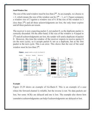 32
Send Window Size
The size of the send window must be less than 2m. As an example, we choose m
= 2, which means the size of the window can be 2m − 1, or 3. Figure compares
a window size of 3 against a window size of 4. If the size of the window is 3
(less than 2m) and all three acknowledgments are lost, the only timer expires
and all three packets are resent.
The receiver is now expecting packet 3, not packet 0, so the duplicate packet is
correctly discarded. On the other hand, if the size of the window is 4 (equal to
22) and all acknowledgments are lost, the sender will send a duplicate of packet
0. However, this time the window of the receiver expects to receive packet 0
(in the next cycle), so it accepts packet 0, not as a duplicate, but as the first
packet in the next cycle. This is an error. This shows that the size of the send
window must be less than 2m.
Example
Figure 23.29 shows an example of Go-Back-N. This is an example of a case
where the forward channel is reliable, but the reverse is not. No data packets are
lost, but some ACKs are delayed and one is lost. The example also shows how
cumulative acknowledgments can help if acknowledgments are delayed or lost.
 