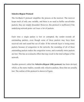 34
Selective-Repeat Protocol
The Go-Back-N protocol simplifies the process at the receiver. The receiver
keeps track of only one variable, and there is no need to buffer out-of-order
packets; they are simply discarded. However, this protocol is inefficient if the
underlying network proto- col loses a lot of packets.
Each time a single packet is lost or corrupted, the sender resends all
outstanding packets, even though some of these packets may have been
received safe and sound but out of order. If the network layer is losing many
packets because of congestion in the network, the resending of all of these
outstanding packets makes the congestion worse, and eventually more packets
are lost. This has an avalanche effect that may result in the total collapse of the
network.
Another protocol, called the Selective-Repeat (SR) protocol, has been devised,
which, as the name implies, resends only selective packets, those that are actually
lost. The outline of this protocol is shown in Figure.
 