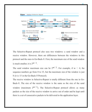 35
The Selective-Repeat protocol also uses two windows: a send window and a
receive window. However, there are differences between the windows in this
protocol and the ones in Go-Back-N. First, the maximum size of the send window
is much smaller; it is 2m 1.
The send window maximum size can be 2m 1. For example, if m  4, the
sequence numbers go from 0 to 15, but the maximum size of the window is just
8 (it is 15 in the Go-Back-N Protocol).
The receive window in Selective-Repeat is totally different from the one in Go-
Back-N. The size of the receive window is the same as the size of the send
window (maximum 2m 1). The Selective-Repeat protocol allows as many
packets as the size of the receive window to arrive out of order and be kept until
there is a set of consecutive packets to be delivered to the application layer.
 