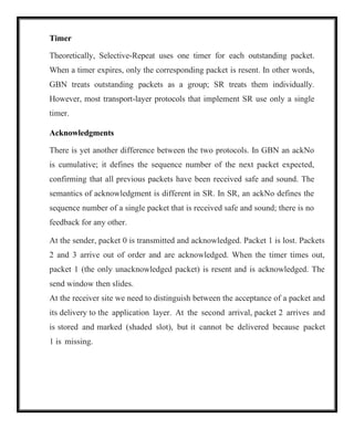 Timer
Theoretically, Selective-Repeat uses one timer for each outstanding packet.
When a timer expires, only the corresponding packet is resent. In other words,
GBN treats outstanding packets as a group; SR treats them individually.
However, most transport-layer protocols that implement SR use only a single
timer.
Acknowledgments
There is yet another difference between the two protocols. In GBN an ackNo
is cumulative; it defines the sequence number of the next packet expected,
confirming that all previous packets have been received safe and sound. The
semantics of acknowledgment is different in SR. In SR, an ackNo defines the
sequence number of a single packet that is received safe and sound; there is no
feedback for any other.
At the sender, packet 0 is transmitted and acknowledged. Packet 1 is lost. Packets
2 and 3 arrive out of order and are acknowledged. When the timer times out,
packet 1 (the only unacknowledged packet) is resent and is acknowledged. The
send window then slides.
At the receiver site we need to distinguish between the acceptance of a packet and
its delivery to the application layer. At the second arrival, packet 2 arrives and
is stored and marked (shaded slot), but it cannot be delivered because packet
1 is missing.
 
