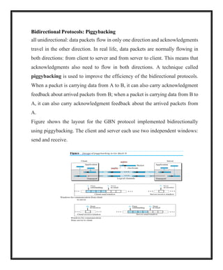 Bidirectional Protocols: Piggybacking
all unidirectional: data packets flow in only one direction and acknowledgments
travel in the other direction. In real life, data packets are normally flowing in
both directions: from client to server and from server to client. This means that
acknowledgments also need to flow in both directions. A technique called
piggybacking is used to improve the efficiency of the bidirectional protocols.
When a packet is carrying data from A to B, it can also carry acknowledgment
feedback about arrived packets from B; when a packet is carrying data from B to
A, it can also carry acknowledgment feedback about the arrived packets from
A.
Figure shows the layout for the GBN protocol implemented bidirectionally
using piggybacking. The client and server each use two independent windows:
send and receive.
 