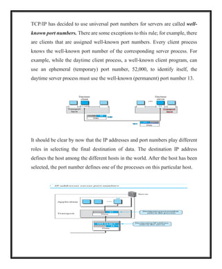 TCP/IP has decided to use universal port numbers for servers are called well-
known port numbers. There are some exceptions to this rule; for example, there
are clients that are assigned well-known port numbers. Every client process
knows the well-known port number of the corresponding server process. For
example, while the daytime client process, a well-known client program, can
use an ephemeral (temporary) port number, 52,000, to identify itself, the
daytime server process must use the well-known (permanent) port number 13.
It should be clear by now that the IP addresses and port numbers play different
roles in selecting the final destination of data. The destination IP address
defines the host among the different hosts in the world. After the host has been
selected, the port number defines one of the processes on this particular host.
 