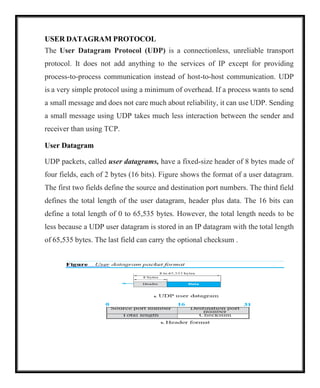 USER DATAGRAM PROTOCOL
The User Datagram Protocol (UDP) is a connectionless, unreliable transport
protocol. It does not add anything to the services of IP except for providing
process-to-process communication instead of host-to-host communication. UDP
is a very simple protocol using a minimum of overhead. If a process wants to send
a small message and does not care much about reliability, it can use UDP. Sending
a small message using UDP takes much less interaction between the sender and
receiver than using TCP.
User Datagram
UDP packets, called user datagrams, have a fixed-size header of 8 bytes made of
four fields, each of 2 bytes (16 bits). Figure shows the format of a user datagram.
The first two fields define the source and destination port numbers. The third field
defines the total length of the user datagram, header plus data. The 16 bits can
define a total length of 0 to 65,535 bytes. However, the total length needs to be
less because a UDP user datagram is stored in an IP datagram with the total length
of 65,535 bytes. The last field can carry the optional checksum .
 